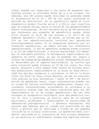 nidos, pueden ser sometidos a una serie de examenes tendientes aclarar su etiología antes de ir a la cirugía. Sin
embargo, una LPC precoz puede dilucidar el problema dando
el diagnóstico en el 95 - 99% de los casos, acortando el
período de observación. En la apendicitis aguda el error
diagnóstico global fluctúa entre 5 y 30%,lo cual significa
que, en algunas series, hasta un tercio de las apendicectomías
fueron innecesarias. En una reciente serie de 844 pacientes
que ingresaron por sospecha de apendicitis aguda, dicho
error alcanzó al 15,5% de las mujeres y al 10,7% de los
hombres (promedio :12,6%). De hecho, se estima que un 1520% de las apendicectomías resultan ser apéndices
histológicamente sanos. Si la inspección descarta una inflamación apendicular, se habrá evitado una innecesaria
apendicectomía, la que en apéndices normales puede alcanzar
a un 15% de complicaciones e incluso mortalidad. Sin embargo, es razonable plantear la extirpación laparoscópica del
apéndice en estos casos, ya que ha probado ser segura y
elimina los riesgos de una apendicitis inicial («endoapendicitis»)
no detectable por el aspecto macroscópico. Se calcula que
esta situación puede alcanzar al 3% de los casos. Por otra
parte, descarta a este órgano como fuente de futuros dolores abdominales, especialmente en la mujer en edad fértil.
Cada vez más hay tendencia a considerar la LPC en la mujer
joven con dolor en fosa ilíaca derecha, ya que su intervención acarrea un alto porcentaje - hasta un 40% - de extirpación de apéndices sanos, cuyas consecuencias pueden ser
el origen de futuros sufrimientos abdominales. Aunque inicialmente contraindicada, actualmente se considera a la
peritonitis difusa como una buena indicación para una LPC
especialmente en la de origen apendicular. No tan sólo
otorgará el diagnóstico etiológico sino que permitirá tratar el foco y practicar un prolijo aseo de la cavidad
peritoneal, eliminando o disminuyendo la posibilidad de
adherencias postoperatorias
o abscesos residuales. Hay
autores que señalan que el lavado así practicado es más
fácil y prolijo que el realizado a través de una pequeña
incisión en la cirugía tradicional. La apendicectomía incidental realizada en el transcurso de otra cirugía abdominal
es una práctica no infrecuente. Aunque hay reportes contra-

 