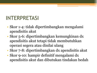 INTERPRETASI
• Skor 1-4: tidak dipertimbangkan mengalami
apendisitis akut
• Skor 5-6: dipertimbangkan kemungkinan dx
apendisitis akut tetapi tidak membutuhkan
operasi segera atau dinilai ulang
• Skor 7-8: dipertimbangkan dx apendisitis akut
• Skor 9-10: hampir definitif mengalami dx
apendisitis akut dan dibutukan tindakan bedah
 