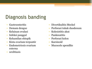 Diagnosis banding
• Gastroenteritis
• Demam dengue
• Kelainan ovulasi
• Infeksi panggul
• Kehamilan ektopik
• Kista ovarium terpuntir
• Endometriosis ovarium
externa
• urolitiasis
• Divertikulitis Meckel
• Perforasi tukak duodenum
• Kolesistitis akut
• Pankreatitis
• Perforasi kolon
• Karsinoid
• Mucocele apendiks
 