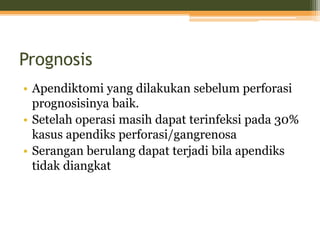 Prognosis
• Apendiktomi yang dilakukan sebelum perforasi
prognosisinya baik.
• Setelah operasi masih dapat terinfeksi pada 30%
kasus apendiks perforasi/gangrenosa
• Serangan berulang dapat terjadi bila apendiks
tidak diangkat
 