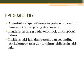 EPIDEMIOLOGI
• Apendisitis dapat ditemukan pada semua umur
namun <1 tahun jarang dilaporkan
• Insidens tertinggi pada kelompok umur 20-30
tahun
• Insidens laki-laki dan perempuan sebanding,
utk kelompok usia 20-30 tahun lebih serin laki-
laki
 