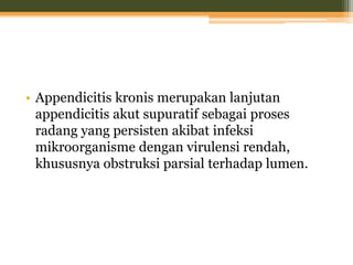 • Appendicitis kronis merupakan lanjutan
appendicitis akut supuratif sebagai proses
radang yang persisten akibat infeksi
mikroorganisme dengan virulensi rendah,
khususnya obstruksi parsial terhadap lumen.
 