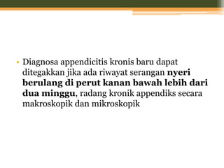 • Diagnosa appendicitis kronis baru dapat
ditegakkan jika ada riwayat serangan nyeri
berulang di perut kanan bawah lebih dari
dua minggu, radang kronik appendiks secara
makroskopik dan mikroskopik
 