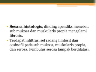 • Secara histologis, dinding apendiks menebal,
sub mukosa dan muskularis propia mengalami
fibrosis.
• Terdapat infiltrasi sel radang limfosit dan
eosinofil pada sub mukosa, muskularis propia,
dan serosa. Pembulus serosa tampak berdilatasi.
 