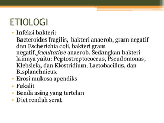 ETIOLOGI
• Infeksi bakteri:
Bacteroides fragilis, bakteri anaerob, gram negatif
dan Escherichia coli, bakteri gram
negatif, facultative anaerob. Sedangkan bakteri
lainnya yaitu: Peptostreptococcus, Pseudomonas,
Klebsiela, dan Klostridium, Lactobacillus, dan
B.splanchnicus.
• Erosi mukosa apendiks
• Fekalit
• Benda asing yang tertelan
• Diet rendah serat
 
