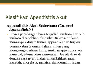 Klasifikasi Apendisitis Akut
Appendicitis Akut Sederhana (Cataral
Appendicitis)
• Proses peradangan baru terjadi di mukosa dan sub
mukosa disebabkan obstruksi. Sekresi mukosa
menumpuk dalam lumen appendiks dan terjadi
peningkatan tekanan dalam lumen yang
mengganggu aliran limfe, mukosa appendiks jadi
menebal, edema, dan kemerahan. Gejala diawali
dengan rasa nyeri di daerah umbilikus, mual,
muntah, anoreksia, malaise, dan demam ringan
 