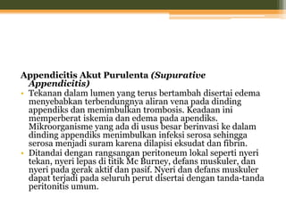 Appendicitis Akut Purulenta (Supurative
Appendicitis)
• Tekanan dalam lumen yang terus bertambah disertai edema
menyebabkan terbendungnya aliran vena pada dinding
appendiks dan menimbulkan trombosis. Keadaan ini
memperberat iskemia dan edema pada apendiks.
Mikroorganisme yang ada di usus besar berinvasi ke dalam
dinding appendiks menimbulkan infeksi serosa sehingga
serosa menjadi suram karena dilapisi eksudat dan fibrin.
• Ditandai dengan rangsangan peritoneum lokal seperti nyeri
tekan, nyeri lepas di titik Mc Burney, defans muskuler, dan
nyeri pada gerak aktif dan pasif. Nyeri dan defans muskuler
dapat terjadi pada seluruh perut disertai dengan tanda-tanda
peritonitis umum.
 