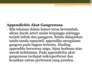 Appendicitis Akut Gangrenosa
• Bila tekanan dalam lumen terus bertambah,
aliran darah arteri mulai terganggu sehingga
terjadi infrak dan ganggren. Selain didapatkan
tanda-tanda supuratif, appendiks mengalami
gangren pada bagian tertentu. Dinding
appendiks berwarna ungu, hijau keabuan atau
merah kehitaman. Pada appendicitis akut
gangrenosa terdapat mikroperforasi dan
kenaikan cairan peritoneal yang purulen.
 