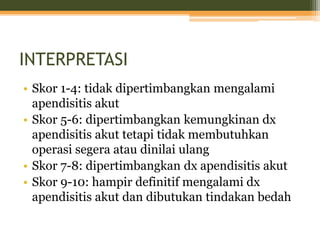 INTERPRETASI
• Skor 1-4: tidak dipertimbangkan mengalami
apendisitis akut
• Skor 5-6: dipertimbangkan kemungkinan dx
apendisitis akut tetapi tidak membutuhkan
operasi segera atau dinilai ulang
• Skor 7-8: dipertimbangkan dx apendisitis akut
• Skor 9-10: hampir definitif mengalami dx
apendisitis akut dan dibutukan tindakan bedah
 