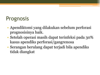 Prognosis
• Apendiktomi yang dilakukan sebelum perforasi
prognosisinya baik.
• Setelah operasi masih dapat terinfeksi pada 30%
kasus apendiks perforasi/gangrenosa
• Serangan berulang dapat terjadi bila apendiks
tidak diangkat
 