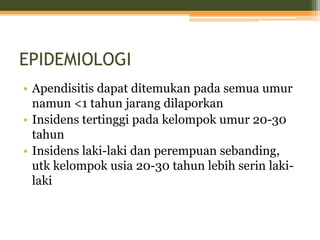 EPIDEMIOLOGI
• Apendisitis dapat ditemukan pada semua umur
namun <1 tahun jarang dilaporkan
• Insidens tertinggi pada kelompok umur 20-30
tahun
• Insidens laki-laki dan perempuan sebanding,
utk kelompok usia 20-30 tahun lebih serin laki-
laki
 