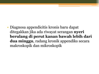 • Diagnosa appendicitis kronis baru dapat
ditegakkan jika ada riwayat serangan nyeri
berulang di perut kanan bawah lebih dari
dua minggu, radang kronik appendiks secara
makroskopik dan mikroskopik
 
