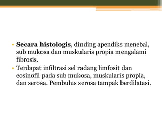• Secara histologis, dinding apendiks menebal,
sub mukosa dan muskularis propia mengalami
fibrosis.
• Terdapat infiltrasi sel radang limfosit dan
eosinofil pada sub mukosa, muskularis propia,
dan serosa. Pembulus serosa tampak berdilatasi.
 