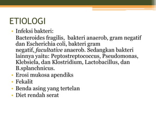 ETIOLOGI
• Infeksi bakteri:
Bacteroides fragilis, bakteri anaerob, gram negatif
dan Escherichia coli, bakteri gram
negatif, facultative anaerob. Sedangkan bakteri
lainnya yaitu: Peptostreptococcus, Pseudomonas,
Klebsiela, dan Klostridium, Lactobacillus, dan
B.splanchnicus.
• Erosi mukosa apendiks
• Fekalit
• Benda asing yang tertelan
• Diet rendah serat
 