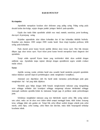 11
BAB III PENUTUP
Kesimpulan
Apendisitis merupakan keadaan akut abdomen yang paling sering. Paling sering pada
decade kedua dan ketiga, sejajar dengan jumlah jaringan limfoid pada apendiks.
Gejala dan tanda klinis apendisitis adalah rasa mual, muntah, anoreksia, perut kembung,
dan nyeri di perutyang sering.
Kejadian appendicitis akut dalam kehamilan dan di luar kehamilan tidaklah berbeda.
Kejadian satu diantara 1000 sampai 2000 wanita hamil. Akan tetapi kejadian perforasi, lebih
sering pada kehamilan.
Pada daerah perut kanan bawah apabila ditekan akan terasa nyeri. Dan bila tekanan
dilepas juga akan terasa nyeri. Nyeri tekan perut kanan bawah merupakan kunci diagnosis dari
apendisitis.
Terapi selalu operatif Karen lumen yang terobstruksi tidak akan sembuh dengan
antibiotic saja. Apendisitis tanpa rupture diterapi dengan apendiktomi segera setalah evaluasi
media selesai.
Saran
Apabila seorang wanita sebelum hamil atau sesudah hamil menderita penyakit apendisitis
makan tindakan operatif dapat di pertimbangkan untuk menghindari komplikasi,
Antenatal care diperlukan oleh ibu hamil untuk memantau perkembangan janin guna
menghindari hal – hal yang tidak diijinkan.
Merubah gaya hidup dengan lebih banyak mengkonsumsi makanan yang mengandung
serat sehingga terhindar dari konstipasi sehingga mengurangi tekanan intruluminal sehingga
mencegah sumbatan apendiks.Selain itu makanana bergizi juga di perlukan untuk perkembangan
janin.
Sebaiknya menghindari makanan yang non hidrohenik seperti cabai. Bila sering makan
satu cabai, maka zat ini akan awet dalam tubuh sampai meninggal dunia, tidak keluar; kenyang
terus; sehingga tidak ada gantian zat. Tetapi bila cabai dibuat sambal dengan seluruh jenis cabai
merah, cabai hijau, cabai kuning; cabai hitam dan lain-lain, maka tidak berpengaruh terhadap
kesehatan tubuh.
 