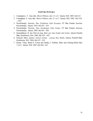13
DAFTAR PUSTAKA
1. Cunningham, F. Gary dkk. Obtetri Wiliams edisi 21 vol 1. Jakarta: EGC 2005. Hal 614
2. Cunningham, F. Gary dkk. Obtetri Wiliams edisi 21 vol 2. Jakarta: EGC 2005. Hal 1431
– 1433
3. Prawirohardjo, Sarwono. Ilmu Kebidanan Edisi Keempat. PT Bina Pustaka Sarwono
Prawirohardjo, Jakarta: 2010. Hal 823 - 824
4. Prawirohardjo, Sarwono. Ilmu Kandungan Edisi Kedua. PT Bina Pustaka Sarwono
Prawirohardjo, Jakarta: 2009. Hal 663 - 684
5. Sjamsuhidayat, R. dan Wim de jong. Buku ajar ilmu bedah edisi kedua. Jakarta Penerbit
Buku Kedokteran, EGC 2004. Hal 639 – 645
6. Schwartz shires, spencer. Intisari prinsip – prinsip Ilmu Bedah, Jakarta; Penerbit Buku
Kedokteran, EGC 2004. Hal 437 – 432
7. Kumar, Vinay, Ramzi S. Cotran dan Stanley L. Robbins. Buku Ajar Patologi Robin Edisi
7 vol 2. Jakarta: EGC 2007. Hal 660 - 661
 