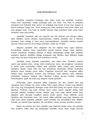 3
BAB I PENDAHULUAN
Apendisitis merupakan peradangan pada umbai cacing atau apendisitis versiformis.
Orang awam menyebutnya sebagai peradangan pada usus buntu. Usus buntu ini merupakan
penonjolan kecil berbentuk halus sebesar jari kelingking yang berada di usus besar tepatnya di
daerah perbatasan dengan usus. Sesuai namanya,usus buntu merupakan benar-benar saluran usus
yang ujungnya buntu. Usus buntu ini memiliki beberapa fungsi pertahanan tubuh, namun bukan
merupakan organ yang penting.
Apendisitis merupakan salah satu penyebab dari akut abdomen dan beberapa indikasi
untuk dilakukan operasi abdomen kegawatdaruratan. Insidensi apendisitis akut di Indonesia
menempati urutan tertinggi di antara kasus kegawatanabdomen. Apendisitis umumnya penyakit
pada usia belasan dan awal 20-an dengan penurunan setelah usia 30 tahun.
Diagnosis apendisitis harus ditegakkan dini dan tindakan harus segera dilakukan.
Keterlambatan diagnosis dapat menyebabkan penyulit perforasi dengan segala akibatnya.
Peranan pemeriksaan penunjang khusunya di bidang radiologisangat penting untuk membantu
penegakan diagnosis apendisitis sehingga penanganan yang diberikan dapat dilakukan dengan
cepat, tepat, dan akurat berdasarkan hasil pemeriksaan tersebut
Apendisitis selama kehamilan menyebabkan suatu dilema klinis. Perubahan anatomis
seperti yang diuraikan diatas, sebagai akibat membesarnya uterus, dan peningkatan vaskularisasi
di daerah pelvis menyebabkan sulitnya untuk melokalisir infeksi sebagai suatu mekanisme
pertahanan alamiah. Gejala klinis dan hasil pemeriksaan laboratorium tidaklah memberikan
gambaran akurat terhadap proses infeksi. Pengobatan konservatif tidak merupakan pilihan,
malahan dapat menyebabkan keadaan yang berbahaya. Lebih bijaksana untuk melakukan
pembedahan eksplorasi walaupun tidak ditemukan kelainan apa-apa daripada menunggu
berkembanganya gejala dan tanda yang mengarah kepada apendisitis.
Pembedahan segera merupakan pilihan pengobatan dan akan memberi hasil yang
memuaskan pada berbagai usia gestasi asalkan belum terjadi perforasi. Anestesi yang dilakukan
oleh orang yang berpengalaman menangani wanita hamil lebih penting dari metode anestesi yang
digunakan. Perlakuan yang gentle terhadap uterus selama operasi sangatlah penting untuk
mencegah timbulnya komplikasi obstetri. Drainase yang sesuai untuk material purulen harus
digunakan untuk mencegah komplikasi supurasi setelah operasi. Terapi antibiotika ajuvan
diperlukan pada kebanyakan kasus. Ada banyak pilihan antibiotika yang dapat digunakan dan
relatif aman selama kehamilan; antibiotika seperti tetrasiklin atau kloramfenikol harus dihindari.
Tokolitik post operatif hanya diperlukan jika ada indikasi adanya ancaman persalinan prematur.
Ruptur atau perforasi dari abses apendiks yang berdekatan dengan uterus, dan peritonitis
akan membawa akibat buruk dari kelangsungan kehamilan. Secara umum, dengan intervensi
 