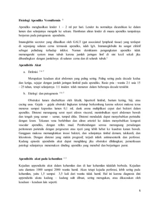 6
Fisiologi Apendiks Vermiformis 5
Apendiks menghasilkan lender 1 – 2 ml per hari. Lender itu normalnya dicurahkan ke dalam
lumen dan selanjutnya mengalir ke sekum. Hambatan aliran lender di muara apendiks tampaknya
berperan pada patogenesis apendisitis.
Imunoglobin secretor yang dihasilkan oleh GALT (gut associated lymphoid tissue) yang terdapat
di sepanjang saluran cerna termasuk apendiks, ialah IgA. Immunoglobulin itu sangat efektif
sebagai pelindung terhadap infeksi. Namun demikianm pengangkatan apendiks tidak
memengaruhi system imun tubuh karena jumlah jaringan limf di sini kecil sekali jika
dibandingkan dengan jumlahnya di saluran cerna dan di seluruh tubuh.1
Apendisitis Akut
a. Defenisi 5 6 7
Merupakan keadaan akut abdomen yang paling sering. Paling sering pada decade kedua
dan ketiga, sejajar dengan jumlah jaringan limfoid pada apendiks. Rasio pria : wanita 2:1 usia 15
– 25 tahun, tetapi selanjutnya 1:1 insiden telah menurun dalam beberapa decade terakhir.
b. Etiologi dan patogenesis 5 6 7
Obstruksi lumen disebabkan oleh fekalit, hipertrofi limfoid, barium kering, biji, atau
cacing usus. Gejala – gejala obstruki lingkaran tertutup berkembang karena sekresi mukosa terus
menerus sampai kapasitas lumen 0,1 mL dank arena multiplikasi cepat dari bakteri dalam
apendiks. Distensi merangsang serat nyeri aferen visceral, menimbulkan nyeri abdomen bawah
dan tengah yang samar – samar, tumpul difus. Distensi mendadak dapat menyebabkan peristaltic
dengan kram. Tekanan vena berlebihan dan aliran arteriol ke dalam menyebabkan kongesti
vascular apendiks, dengan reflex mual. Pembendungan serosa merangsang peradangan
peritoneum parietalis dengan pergeseran atau nyeri yang lebih hebat ke kuadran kanan bawah.
Gangguan mukosa memungkinkan invasi bakteri, dan selanjutnya timbul demam, takikardi, dan
lekositosis. Dengan distensi yang makin progresif, terjadi infark antimesenterik dan perforasi.
Kadang episode apendisitis akut dapat menghilang jika obstruksi dihilangkan; pemeriksaan
patologi selanjutnya menemukan dinding apendiks yang menebal dan berjaringan parut.
Apendisitis akut pada kehamilan 1 3
Kejadian appendicitis akut dalam kehamilan dan di luar kehamilan tidaklah berbeda. Kejadian
satu diantara 1000 sampai 2000 wanita hamil. Akan tetapi kejadia perforasi, lebih sering pada
kehamilan, yaitu 1,5 sampai 3,5 kali dari wanita tidak hamil. Hal ini karena diagnosis dini
appendicitis akuta kadang – kadang sulit dibuat, sering meragukan, atau dikacaukan oleh
keadaan – keadaan lain seperti:
 