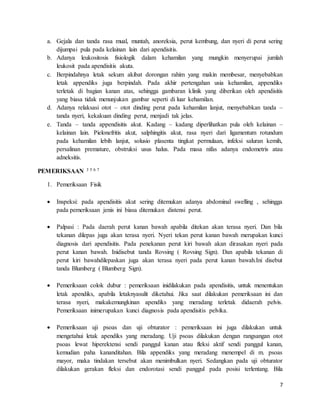 7
a. Gejala dan tanda rasa mual, muntah, anoreksia, perut kembung, dan nyeri di perut sering
dijumpai pula pada kelainan lain dari apendisitis.
b. Adanya leukositosis fisiologik dalam kehamilan yang mungkin menyerupai jumlah
leukosit pada apendisitis akuta.
c. Berpindahnya letak sekum akibat dorongan rahim yang makin membesar, menyebabkan
letak appendiks juga berpindah. Pada akhir pertengahan usia kehamilan, appendiks
terletak di bagian kanan atas, sehingga gambaran klinik yang diberikan oleh apendisitis
yang biasa tidak menunjukan gambar seperti di luar kehamilan.
d. Adanya relaksasi otot – otot dinding perut pada kehamilan lanjut, menyebabkan tanda –
tanda nyeri, kekakuan dinding perut, menjadi tak jelas.
e. Tanda – tanda appendisitis akut. Kadang – kadang diperlihatkan pula oleh kelainan –
kelainan lain. Pielonefritis akut, salphingitis akut, rasa nyeri dari ligamentum rotundum
pada kehamilan lebih lanjut, solusio plasenta tingkat permulaan, infeksi saluran kemih,
persalinan premature, obstruksi usus halus. Pada masa nifas adanya endometris atau
adneksitis.
PEMERIKSAAN 3 5 6 7
1. Pemeriksaan Fisik
 Inspeksi: pada apendisitis akut sering ditemukan adanya abdominal swelling , sehingga
pada pemeriksaan jenis ini biasa ditemukan distensi perut.
 Palpasi : Pada daerah perut kanan bawah apabila ditekan akan terasa nyeri. Dan bila
tekanan dilepas juga akan terasa nyeri. Nyeri tekan perut kanan bawah merupakan kunci
diagnosis dari apendisitis. Pada penekanan perut kiri bawah akan dirasakan nyeri pada
perut kanan bawah. Inidisebut tanda Rovsing ( Rovsing Sign). Dan apabila tekanan di
perut kiri bawahdilepaskan juga akan terasa nyeri pada perut kanan bawah.Ini disebut
tanda Blumberg ( Blumberg Sign).
 Pemeriksaan colok dubur : pemeriksaan inidilakukan pada apendisitis, untuk menentukan
letak apendiks, apabila letaknyasulit diketahui. Jika saat dilakukan pemeriksaan ini dan
terasa nyeri, makakemungkinan apendiks yang meradang terletak didaerah pelvis.
Pemeriksaan inimerupakan kunci diagnosis pada apendisitis pelvika.
 Pemeriksaan uji psoas dan uji obturator : pemeriksaan ini juga dilakukan untuk
mengetahui letak apendiks yang meradang. Uji psoas dilakukan dengan rangsangan otot
psoas lewat hiperektensi sendi panggul kanan atau fleksi aktif sendi panggul kanan,
kemudian paha kananditahan. Bila appendiks yang meradang menempel di m. psoas
mayor, maka tindakan tersebut akan menimbulkan nyeri. Sedangkan pada uji obturator
dilakukan gerakan fleksi dan endorotasi sendi panggul pada posisi terlentang. Bila
 