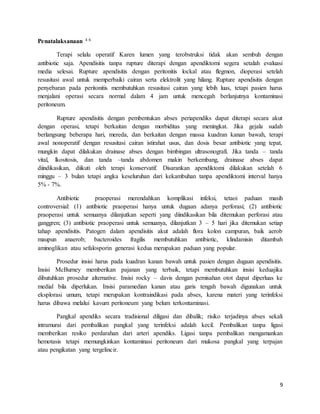 9
Penatalaksanaan 4 6
Terapi selalu operatif Karen lumen yang terobstruksi tidak akan sembuh dengan
antibiotic saja. Apendisitis tanpa rupture diterapi dengan apendiktomi segera setalah evaluasi
media selesai. Rupture apendisitis dengan peritonitis lockal atau flegmon, dioperasi setelah
resusitasi awal untuk memperbaiki cairan serta elektrolit yang hilang. Rupture apendisitis dengan
penyebaran pada peritonitis membutuhkan resusitasi cairan yang lebih luas, tetapi pasien harus
menjalani operasi secara normal dalam 4 jam untuk mencegah berlanjutnya kontaminasi
peritoneum.
Rupture apendisitis dengan pembentukan abses periapendiks dapat diterapi secara akut
dengan operasi, tetapi berkaitan dengan morbiditas yang meningkat. Jika gejala sudah
berlangsung beberapa hari, mereda, dan berkaitan dengan massa kuadran kanan bawah, terapi
awal nonoperatif dengan resusitasi cairan istirahat usus, dan dosis besar antibiotic yang tepat,
mungkin dapat dilakukan drainase abses dengan bimbingan ultrasonografi. Jika tanda – tanda
vital, lkositosis, dan tanda –tanda abdomen makin berkembang, drainase abses dapat
diindikasikan, diikuti oleh terapi konservatif. Disarankan apendiktomi dilakukan setelah 6
minggu – 3 bulan tetapi angka keseluruhan dari kekambuhan tanpa apendiktomi interval hanya
5% - 7%.
Antibiotic praoperasi merendahkan komplikasi infeksi, tetaoi paduan masih
controversial: (1) antibiotic praoperasi hanya untuk dugaan adanya perforasi; (2) antibiotic
praoperasi untuk semuanya dilanjutkan seperti yang diindikasikan bila ditemukan perforasi atau
ganggren; (3) antibiotic praoperasi untuk semuanya, dilanjutkan 3 – 5 hari jika ditemukan setiap
tahap apendisitis. Patogen dalam apendisitis akut adalah flora kolon campuran, baik aerob
maupun anaerob; bacteroides fragilis membutuhkan antibiotic, klindamisin ditambah
aminoglikan atau sefalosporin generasi kedua merupakan paduan yang popular.
Prosedur insisi harus pada kuadran kanan bawah untuk pasien dengan dugaan apendisitis.
Insisi McBurney memberikan pajanan yang terbaik, tetapi membutuhkan insisi keduajika
dibutuhkan prosedur alternative. Insisi rocky – davis dengan pemisahan otot dapat diperluas ke
medial bila diperlukan. Insisi paramedian kanan atau garis tengah bawah digunakan untuk
eksplorasi umum, tetapi merupakan kontraindikasi pada abses, karena materi yang terinfeksi
harus dibawa melalui kavum peritoneum yang belum terkontaminasi.
Pangkal apendiks secara tradisional diligasi dan dibalik; risiko terjadinya abses sekali
intramurai dari pembalikan pangkal yang terinfeksi adalah kecil. Pembalikan tanpa ligasi
memberikan resiko perdarahan dari arteri apendiks. Ligasi tanpa pembalikan mengamankan
hemotasis tetapi memungkinkan kontaminasi peritoneum dari mukosa pangkal yang terpajan
atau pengikatan yang tergelincir.
 