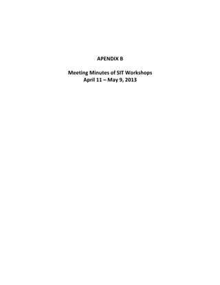  
	
  
	
  
	
  
	
  
	
  
APENDIX	
  B	
  
	
  
Meeting	
  Minutes	
  of	
  SIT	
  Workshops	
  	
  
April	
  11	
  –	
  May	
  9,	
  2013	
  
	
   	
  
 