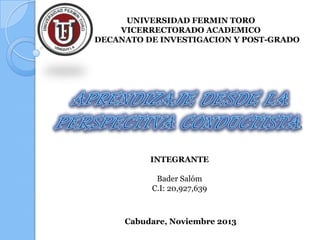 UNIVERSIDAD FERMIN TORO
VICERRECTORADO ACADEMICO
DECANATO DE INVESTIGACION Y POST-GRADO

INTEGRANTE
Bader Salóm
C.I: 20,927,639

Cabudare, Noviembre 2013

 