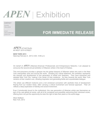 APEN | Exhibition
CONTACT
ALKAN
NALLBANI


email:
alkannallbani@
gmail.com
                                                        FOR IMMEDIATE RELEASE


             APEN at Fadil Studio
             46 WEST 20TH STREET

             NEW YORK 2013
             Opening February 5, 2013, 6:00 - 9:00 p.m.




             On behalf of APEN (Albanian-American Professionals and Entrepreneurs Network), I am pleased to
             announce the second annual exhibition of Albanian artists in the heart of Chelsea.

             This mini-panorama provides a glimpse into the global diaspora of Albanian artists who work in the New
             York metropolitan area and around the world. Avoiding any critical statement, the exhibition represents
             the diversity and development of this generation of artists and dreamers. They have embraced and
             adopted New York City, making it the center of their existence. As they traverse the world, New York
             remains at their creative core, refueling inspiration and generating fertile and unpredictable dialogue.

             The artists use different mediums and a rich emotional connection with aesthetic lines of development
             flowing from our modern times, often carrying a critical involvement and heroical approach. Their art
             reflects a deep exploration of identity and social involvement.

             Even if emotionally bound to the motherland, this new generation of Albanian artists see themselves as
             part of the vast global art scene, with all of its complexity and possibility welcoming their individual voices,
             offering them not just the opportunity but also the right to take their place on the world stage.

             Alkan Nallbani
             New York, 2013
 