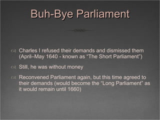Buh-Bye Parliament <ul><li>Charles I refused their demands and dismissed them (April–May 1640 - known as “The Short Parlia...