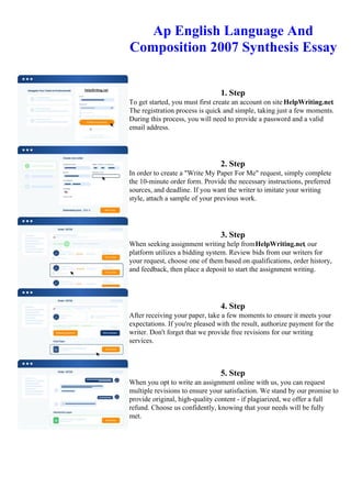 Ap English Language And
Composition 2007 Synthesis Essay
1. Step
To get started, you must first create an account on site HelpWriting.net.
The registration process is quick and simple, taking just a few moments.
During this process, you will need to provide a password and a valid
email address.
2. Step
In order to create a "Write My Paper For Me" request, simply complete
the 10-minute order form. Provide the necessary instructions, preferred
sources, and deadline. If you want the writer to imitate your writing
style, attach a sample of your previous work.
3. Step
When seeking assignment writing help fromHelpWriting.net, our
platform utilizes a bidding system. Review bids from our writers for
your request, choose one of them based on qualifications, order history,
and feedback, then place a deposit to start the assignment writing.
4. Step
After receiving your paper, take a few moments to ensure it meets your
expectations. If you're pleased with the result, authorize payment for the
writer. Don't forget that we provide free revisions for our writing
services.
5. Step
When you opt to write an assignment online with us, you can request
multiple revisions to ensure your satisfaction. We stand by our promise to
provide original, high-quality content - if plagiarized, we offer a full
refund. Choose us confidently, knowing that your needs will be fully
met.
Ap English Language And Composition 2007 Synthesis Essay Ap English Language And Composition 2007
Synthesis Essay
 