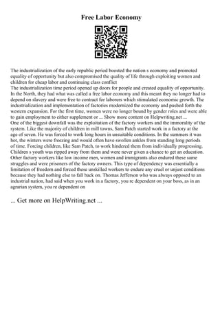 Free Labor Economy
The industrialization of the early republic period boosted the nation s economy and promoted
equality of opportunity but also compromised the quality of life through exploiting women and
children for cheap labor and continuing class conflict
The industrialization time period opened up doors for people and created equality of opportunity.
In the North, they had what was called a free labor economy and this meant they no longer had to
depend on slavery and were free to contract for laborers which stimulated economic growth. The
industrialization and implementation of factories modernized the economy and pushed forth the
western expansion. For the first time, women were no longer bound by gender roles and were able
to gain employment to either supplement or ... Show more content on Helpwriting.net ...
One of the biggest downfall was the exploitation of the factory workers and the immorality of the
system. Like the majority of children in mill towns, Sam Patch started work in a factory at the
age of seven. He was forced to work long hours in unsuitable conditions. In the summers it was
hot, the winters were freezing and would often have swollen ankles from standing long periods
of time. Forcing children, like Sam Patch, to work hindered them from individually progressing.
Children s youth was ripped away from them and were never given a chance to get an education.
Other factory workers like low income men, women and immigrants also endured these same
struggles and were prisoners of the factory owners. This type of dependency was essentially a
limitation of freedom and forced these unskilled workers to endure any cruel or unjust conditions
because they had nothing else to fall back on. Thomas Jefferson who was always opposed to an
industrial nation, had said when you work in a factory, you re dependent on your boss, as in an
agrarian system, you re dependent on
... Get more on HelpWriting.net ...
 