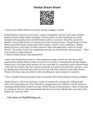 Dunkin Donuts Brand
1. Discuss the Dunkin Donuts store and/or visit the company s website.
Dunkin Donuts is famous for their many varieties of doughnuts and their wide range of bakery
products which include muffins and bagels. Dunkin Donuts was first introduced as a retailer
designed to bring quality donuts and the freshest coffee to consumers. Since they opened for
business, it has rapidly became an intrinsic part of the American society . Though famous for their
bakery goods that include among many others muffins, cookies, scones, and donuts . Dunkin
Donuts also has a wide range of coffees espressos, lattes and cappuccinos, which are freshly
brewed . The website is also very enlightening and tells you alot about the various products ... Show
more content on Helpwriting.net ...
4. What is Dunkin Donuts value proposition?
I believe that Dunkin Donuts has it s value proposition deeply rooted in the idea that it offers
quality donuts and the freshest coffee every time at a low price. Considering the fact that Dunkin
Donuts aims to sell high quality products at lower rates than it s competitors, such as Panera Bread,
i think that the company may have created a niche that will attract and retain their customers. Also,
by updating their menu and retail outlets to be in line with what consumers want today, Dunkin
Donuts will always enjoy the ability to offer something new and exciting to its customer.
5. How is Dunkin Donuts growing its share of customer? How has the brand evolved accordingly?
Dunkin Donuts is effectively growing it s share of customers by strategically solidifying their
niche in the Franchising area. Since franchisee managed stores are a relatively risk free means of
expanding Dunkin Donuts market coverage. Dunkin Donuts is also growing it s share of customers
by coming up with new and exiting products that are more in tune with the tastes and styles of the
modern day American while
... Get more on HelpWriting.net ...
 