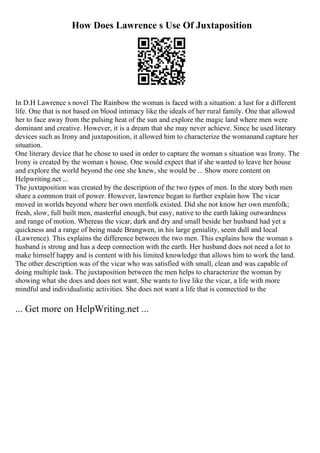 How Does Lawrence s Use Of Juxtaposition
In D.H Lawrence s novel The Rainbow the woman is faced with a situation: a lust for a different
life. One that is not based on blood intimacy like the ideals of her rural family. One that allowed
her to face away from the pulsing heat of the sun and explore the magic land where men were
dominant and creative. However, it is a dream that she may never achieve. Since he used literary
devices such as Irony and juxtaposition, it allowed him to characterize the womanand capture her
situation.
One literary device that he chose to used in order to capture the woman s situation was Irony. The
Irony is created by the woman s house. One would expect that if she wanted to leave her house
and explore the world beyond the one she knew, she would be ... Show more content on
Helpwriting.net ...
The juxtaposition was created by the description of the two types of men. In the story both men
share a common trait of power. However, lawrence began to further explain how The vicar
moved in worlds beyond where her own menfolk existed. Did she not know her own menfolk;
fresh, slow, full built men, masterful enough, but easy, native to the earth laking outwardness
and range of motion. Whereas the vicar, dark and dry and small beside her husband had yet a
quickness and a range of being made Brangwen, in his large geniality, seem dull and local
(Lawrence). This explains the difference between the two men. This explains how the woman s
husband is strong and has a deep connection with the earth. Her husband does not need a lot to
make himself happy and is content with his limited knowledge that allows him to work the land.
The other description was of the vicar who was satisfied with small, clean and was capable of
doing multiple task. The juxtaposition between the men helps to characterize the woman by
showing what she does and does not want. She wants to live like the vicar, a life with more
mindful and individualistic activities. She does not want a life that is connectied to the
... Get more on HelpWriting.net ...
 