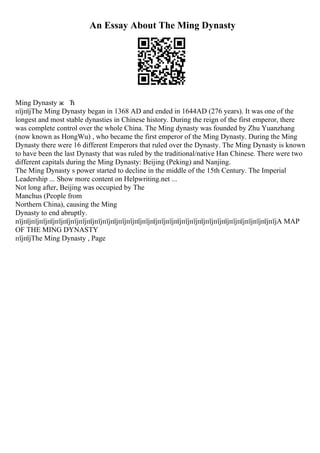 An Essay About The Ming Dynasty
Ming Dynasty ж Ћ
пїјпїјThe Ming Dynasty began in 1368 AD and ended in 1644AD (276 years). It was one of the
longest and most stable dynasties in Chinese history. During the reign of the first emperor, there
was complete control over the whole China. The Ming dynasty was founded by Zhu Yuanzhang
(now known as HongWu) , who became the first emperor of the Ming Dynasty. During the Ming
Dynasty there were 16 different Emperors that ruled over the Dynasty. The Ming Dynasty is known
to have been the last Dynasty that was ruled by the traditional/native Han Chinese. There were two
different capitals during the Ming Dynasty: Beijing (Peking) and Nanjing.
The Ming Dynasty s power started to decline in the middle of the 15th Century. The Imperial
Leadership ... Show more content on Helpwriting.net ...
Not long after, Beijing was occupied by The
Manchus (People from
Northern China), causing the Ming
Dynasty to end abruptly.
пїјпїјпїјпїјпїјпїјпїјпїјпїјпїјпїјпїјпїјпїјпїјпїјпїјпїјпїјпїјпїјпїјпїјпїјпїјпїјпїјпїјпїјпїјпїјпїјпїјA MAP
OF THE MING DYNASTY
пїјпїјThe Ming Dynasty , Page
 