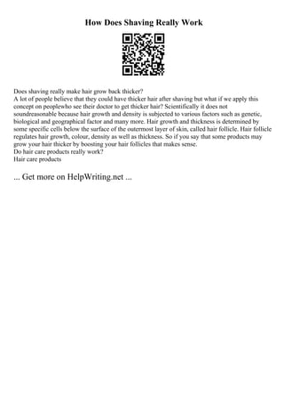 How Does Shaving Really Work
Does shaving really make hair grow back thicker?
A lot of people believe that they could have thicker hair after shaving but what if we apply this
concept on peoplewho see their doctor to get thicker hair? Scientifically it does not
soundreasonable because hair growth and density is subjected to various factors such as genetic,
biological and geographical factor and many more. Hair growth and thickness is determined by
some specific cells below the surface of the outermost layer of skin, called hair follicle. Hair follicle
regulates hair growth, colour, density as well as thickness. So if you say that some products may
grow your hair thicker by boosting your hair follicles that makes sense.
Do hair care products really work?
Hair care products
... Get more on HelpWriting.net ...
 
