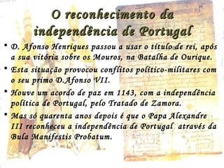 O reconhecimento daO reconhecimento da
independência de Portugalindependência de Portugal
• D. Afonso Henriques passou a usar o título de rei, após
a sua vitória sobre os Mouros, na Batalha de Ourique.
• Esta situação provocou conflitos político-militares com
o seu primo D.Afonso VII.
• Houve um acordo de paz em 1143, com a independência
política de Portugal, pelo Tratado de Zamora.
• Mas só quarenta anos depois é que o Papa Alexandre
III reconheceu a independência de Portugal através da
Bula Manifestis Probatum.
 