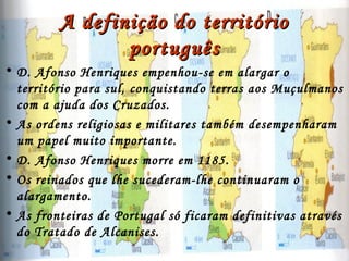 A definição do territórioA definição do território
portuguêsportuguês
• D. Afonso Henriques empenhou-se em alargar o
território para sul, conquistando terras aos Muçulmanos
com a ajuda dos Cruzados.
• As ordens religiosas e militares também desempenharam
um papel muito importante.
• D. Afonso Henriques morre em 1185.
• Os reinados que lhe sucederam-lhe continuaram o
alargamento.
• As fronteiras de Portugal só ficaram definitivas através
do Tratado de Alcanises.
 