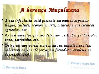 A herança MuçulmanaA herança Muçulmana
• A sua influência está presente em muitos aspectos:
língua, cultura, economia, arte, ciências e nas técnicas
agrícolas, etc.
• Os instrumentos que nos deixaram os árabes foi bússola,
nora, astrolábio, etc.
• Deixaram-nos várias marcas da sua arquitectura (ex.
cobertura em cúpula, arcos em ferradura, azulejos na
decoração, etc).
 