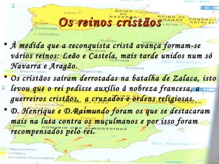 Os reinos cristãosOs reinos cristãos
• À medida que a reconquista cristã avança formam-se
vários reinos: Leão e Castela, mais tarde unidos num só
Navarra e Aragão.
• Os cristãos saíram derrotadas na batalha de Zalaca, isto
levou que o rei pedisse auxílio á nobreza francesa, a
guerreiros cristãos, a cruzados e ordens religiosas.
• D. Henrique e D.Raimundo foram os que se destacaram
mais na luta contra os muçulmanos e por isso foram
recompensados pelo rei.
 