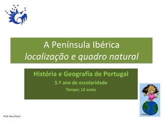 A Península Ibérica
localização e quadro natural
História e Geografia de Portugal
5.º ano de escolaridade
Tempo: 12 aulas
Prof. Ana Victor
 
