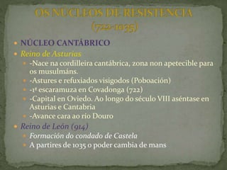  NÚCLEO CANTÁBRICO
 Reino de Asturias
 -Nace na cordilleira cantábrica, zona non apetecible para
os musulmáns.
 -Astures e refuxiados visigodos (Poboación)
 -1ª escaramuza en Covadonga (722)
 -Capital en Oviedo. Ao longo do século VIII aséntase en
Asturias e Cantabria
 -Avance cara ao río Douro
 Reino de León (914)
 Formación do condado de Castela
 A partires de 1035 o poder cambia de mans
 