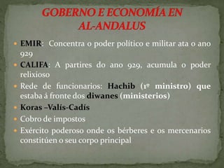  EMIR: Concentra o poder político e militar ata o ano
929
 CALIFA: A partires do ano 929, acumula o poder
relixioso
 Rede de funcionarios: Hachib (1º ministro) que
estaba á fronte dos diwanes (ministerios)
 Koras –Valís-Cadís
 Cobro de impostos
 Exército poderoso onde os bérberes e os mercenarios
constitúen o seu corpo principal
 