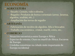  AGRICULTURA
 -Secaño: Cereais, vide e oliveira
 -Regadío: Produtos de horta e orientais (arroz, laranxa,
algodón, azafrán, etc..)
 -Ampliación das terras de regadío
 ARTESANÍA
 -Fabricación de tecidos de algodón, liño e brocados
 -Traballo coa cerámica , cristal, marfil, coiro, etc..
 COMERCIO
 Situación estratéxica entre Europa e África
 Especias de oriente; Ouro ou marfil de África; Escravos
de Europa
 Córdoba convértese na cidade máis importante de
Europa occidental
 