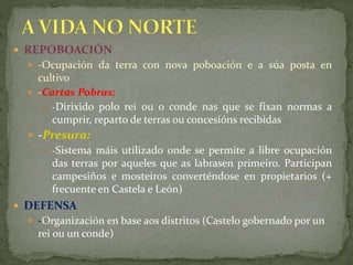  REPOBOACIÓN
 -Ocupación da terra con nova poboación e a súa posta en
cultivo
 -Cartas Pobras:
 -Dirixido polo rei ou o conde nas que se fixan normas a
cumprir, reparto de terras ou concesións recibidas
 -Presura:
 -Sistema máis utilizado onde se permite a libre ocupación
das terras por aqueles que as labrasen primeiro. Participan
campesiños e mosteiros converténdose en propietarios (+
frecuente en Castela e León)
 DEFENSA
 -Organización en base aos distritos (Castelo gobernado por un
rei ou un conde)
 