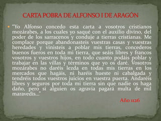  “Yo Alfonso concedo esta carta a vosotros cristianos
mozárabes, a los cuales yo saqué con el auxilio divino, del
poder de los sarracenos y conduje a tierras cristianas. Me
complace porque abandonasteis vuestras casas y vuestras
heredades y vinisteis a poblar mis tierras, concederos
buenos fueros en toda mi tierra, que seáis libres y francos
vosotros y vuestros hijos, en todo cuanto podáis poblar y
trabajar en las villas y términos que yo os daré. Vosotros
mozárabes no daréis lezda en todas mis tierras en los
mercados que hagáis, ni haréis hueste ni cabalgada y
tendréis todos vuestros juicios en vuestra puerta. Andaréis
libres y seguros por toda mi tierra sin que nadie os haga
daño, pero si alguien os agravia pagará multa de mil
maravedís…”
Año 1126
 