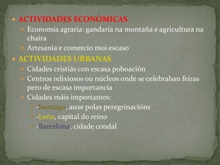  ACTIVIDADES ECONÓMICAS
 Economía agraria: gandaría na montaña e agricultura na
chaira
 Artesanía e comercio moi escaso
 ACTIVIDADES URBANAS
 Cidades cristiás con escasa poboación
 Centros relixiosos ou núcleos onde se celebraban feiras
pero de escasa importancia
 Cidades máis importantes:
 -Santiago, auxe polas peregrinacións
 -León, capital do reino
 -Barcelona, cidade condal
 