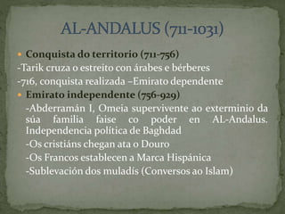  Conquista do territorio (711-756)
-Tarik cruza o estreito con árabes e bérberes
-716, conquista realizada –Emirato dependente
 Emirato independente (756-929)
-Abderramán I, Omeia supervivente ao exterminio da
súa familia faise co poder en AL-Andalus.
Independencia política de Baghdad
-Os cristiáns chegan ata o Douro
-Os Francos establecen a Marca Hispánica
-Sublevación dos muladís (Conversos ao Islam)
 