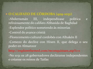  O CALIFATO DE CÓRDOBA (929-1031)
-Abderramán III, independízase política e
relixiosamente do califato Abbasida de Baghdad
-Esplendor político sometendo ás minorías
-Control do avance cristiá
-Florecemento cultural cordobés con Alhakén II
-Comezo do declive con Hixen II, que delega o seu
poder en Almanzor
http://explorethemed.com/reconquistaes.asp?c=1
-No 1031 os 28 gobernadores decláranse independentes
e créanse os reinos de Taifas
 