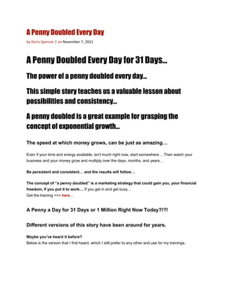 A Penny Doubled Every Day
by Doris Spencer | on November 7, 2011



A Penny Doubled Every Day for 31 Days…
The power of a penny doubled every day…

This simple story teaches us a valuable lesson about
possibilities and consistency…

A penny doubled is a great example for grasping the
concept of exponential growth…

The speed at which money grows, can be just as amazing…

Even if your time and energy available, isn’t much right now, start somewhere… Then watch your
business and your money grow and multiply over the days, months, and years…

Be persistent and consistent… and the results will follow…

The concept of “a penny doubled” is a marketing strategy that could gain you, your financial
freedom, if you put it to work… If you get in and get busy…
Get the training >>> here…


A Penny a Day for 31 Days or 1 Million Right Now Today?!?!


Different versions of this story have been around for years.

Maybe you’ve heard it before?
Below is the version that I first heard, which I still prefer to any other and use for my trainings.
 