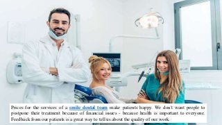 Prices for the services of a smile dental team make patients happy. We don't want people to
postpone their treatment because of financial issues - because health is important to everyone.
Feedback from our patients is a great way to tell us about the quality of our work.
 