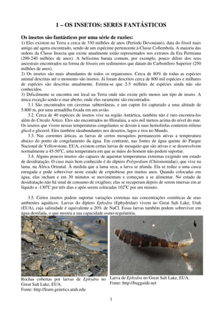 1
1 – OS INSETOS: SERES FANTÁSTICOS
Os insetos são fantásticos por uma série de razões:
1) Eles existem na Terra a cerca de 330 milhões de anos (Período Devoniano), data do fóssil mais
antigo até agora encontrado, sendo de um espécime pertencente à Classe Collembola. A maioria das
ordens da Classe Insecta que existe atualmente estão representados nos extratos da Era Permiana
(200-240 milhões de anos). A belíssima barata comum, por exemplo, pouco difere dos seus
ancestrais encontrados na forma de fósseis em sedimentos que datam do Carbonífero Superior (250
milhões de anos).
2) Os insetos são mais abundantes de todos os organismos. Cerca de 80% de todas as espécies
animal descritas até o momento são insetos. Já foram descritos cerca de 800 mil espécies e milhares
de espécies são descritas anualmente. Estima-se que 2-5 milhões de espécies ainda não são
conhecidos.
3) Dificilmente se encontra um local na Terra onde não existe pelo menos um tipo de inseto. A
única exceção sendo o mar aberto, onde eles raramente são encontrados.
3.1 São encontrados em cavernas subterrâneas, e um cupim foi capturado a uma altitude de
5.800 m, por uma armadilha fixada em um avião.
3.2. Cerca de 40 espécies de insetos vive na região Antártica, também não é raro encontra-los
além do Círculo Ártico. Eles são encontrados no Himalaia, a seis mil metros acima do nível do mar.
Os insetos que vivem nessas temperaturas congelantes se devem à suas hemolinfas conterem etileno
glicol e glicerol. Eles também sãoabundantes nos desertos, lagos e rios no Mundo.
3.3. Nas correntes árticas, as larvas de certos mosquitos permanecem ativas a temperatura
abaixo do ponto de congelamento da água. Em contraste, nas fontes de água quente do Parque
Nacional de Yellowstone, EUA, existem certas larvas de mosquito que são ativas e se desenvolvem
normalmente a 45-50o
C, uma temperatura em que as mãos do homem não podem suportar.
3.4. Alguns poucos insetos são capazes de aquentar temperaturas extremas exigindo um estado
de desidratação. O caso mais bem conhecido é do díptero Polypedium (Chironomidae), que vive na
lama, na África Oriental. À medida que a lama seca, a larva se afunda. Ela se reduz a uma casca
enrugada e pode sobreviver neste estado de criptobiose por muitos anos. Quando colocadas em
água, elas incham e em 30 minutos se movimentam e começam a se alimentar. No estado de
desidratação não há sinal de consumo de oxigênio; elas se recuperam depois de serem imersas em ar
líquido a -130o
C por três dias e após serem colocadas 102o
C por um minuto.
3.5. Certos insetos podem suportar variações extremas nas concentrações osmóticas de seus
ambientes aquáticos. Larvas do díptero Ephydra (Ephydridae) vivem no Great Salt Lake, Utah
(EUA), cuja salinidade é equivalente a 20% de NaCl. Essas larvas também podem sobreviver em
água destilada, o que mostra a sua capacidade osmo-regulatória.
Rochas cobertas por larvas de Ephydra no
Great Salt Lake, EUA.
Fonte: http://learn.genetics.utah.edu
Larva de Ephydra no Great Salt Lake, EUA.
Fonte: http://bugguide.net
 